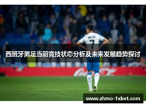 西班牙男足当前竞技状态分析及未来发展趋势探讨 西班牙男足当前竞技状态分析及未来发展趋势探讨