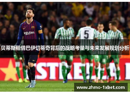 贝蒂斯租借巴伊切蒂奇背后的战略考量与未来发展规划分析 贝蒂斯租借巴伊切蒂奇背后的战略考量与未来发展规划分析