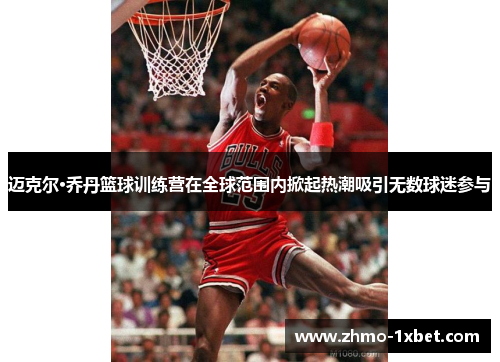 迈克尔·乔丹篮球训练营在全球范围内掀起热潮吸引无数球迷参与