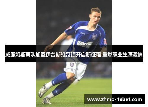 威廉姆斯离队加盟伊普斯维奇镇开启新征程 重燃职业生涯激情